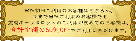 当社初回ご利用のお客様はもちろん、今まで当社ご利用のお客様でも霊感オーラタロットのご利用が初めてのお客様は、合計金額の50％OFFでご利用いただけます。