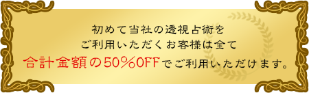 初めて当社の透視占術をご利用いただくお客様は全て合計金額の50％OFFでご利用いただけます。